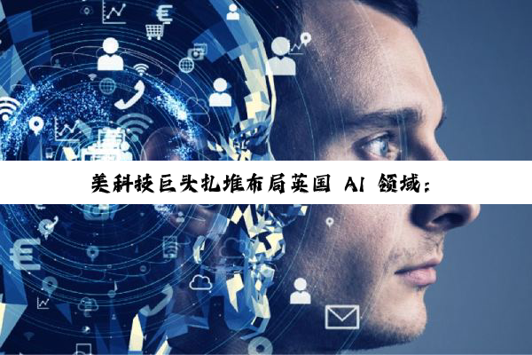 美科技巨头扎堆布局英国 AI 领域：微软投资 300 亿美元、英伟达等投资 110 亿英镑