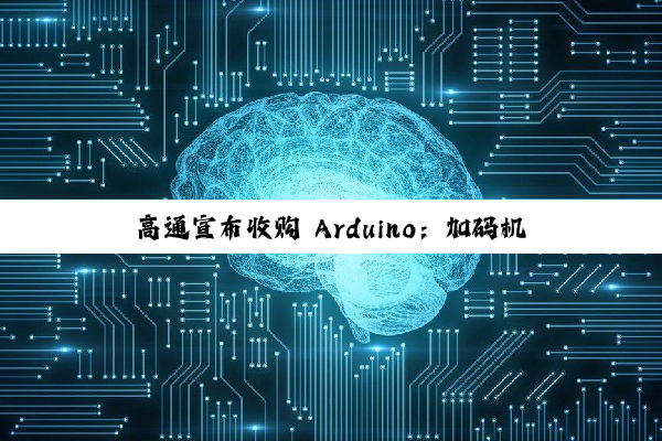 高通宣布收购 Arduino：加码机器人与物联网生态布局，首款搭载高通芯片的开发板即将发布